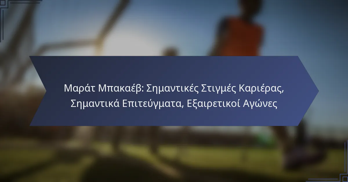 Μαράτ Μπακαέβ: Σημαντικές Στιγμές Καριέρας, Σημαντικά Επιτεύγματα, Εξαιρετικοί Αγώνες
