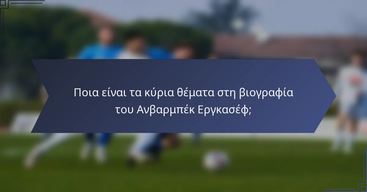 Ποια είναι τα κύρια θέματα στη βιογραφία του Ανβαρμπέκ Εργκασέφ;