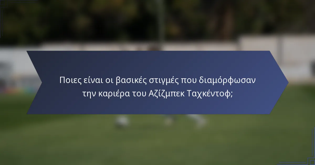 Ποιες είναι οι βασικές στιγμές που διαμόρφωσαν την καριέρα του Αζίζμπεκ Ταχκέντοφ;