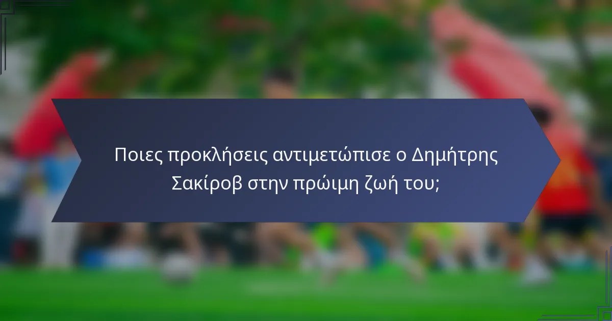 Ποιες προκλήσεις αντιμετώπισε ο Δημήτρης Σακίροβ στην πρώιμη ζωή του;