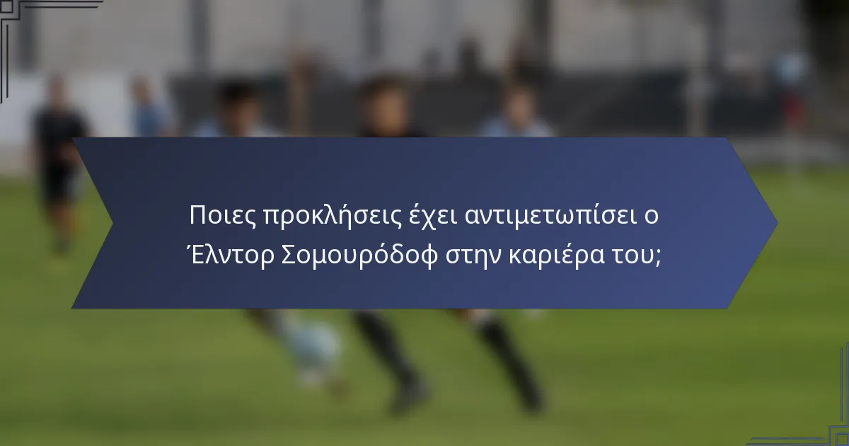 Ποιες προκλήσεις έχει αντιμετωπίσει ο Έλντορ Σομουρόδοφ στην καριέρα του;