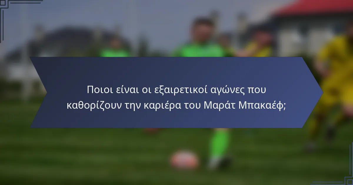 Ποιοι είναι οι εξαιρετικοί αγώνες που καθορίζουν την καριέρα του Μαράτ Μπακαέφ;